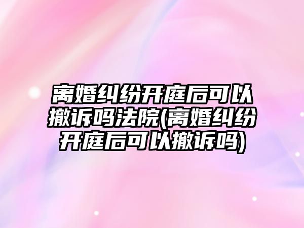 離婚糾紛開庭后可以撤訴嗎法院(離婚糾紛開庭后可以撤訴嗎)