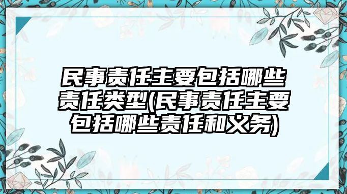 民事責任主要包括哪些責任類型(民事責任主要包括哪些責任和義務)