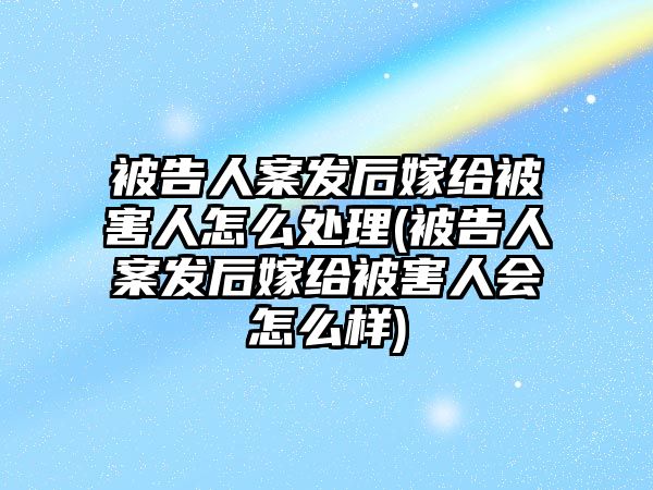 被告人案發后嫁給被害人怎么處理(被告人案發后嫁給被害人會怎么樣)