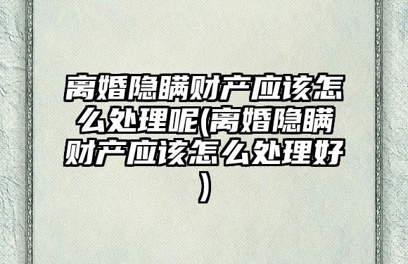 離婚隱瞞財產應該怎么處理呢(離婚隱瞞財產應該怎么處理好)