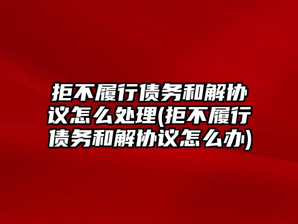 拒不履行債務和解協議怎么處理(拒不履行債務和解協議怎么辦)