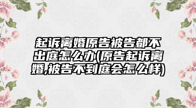 起訴離婚原告被告都不出庭怎么辦(原告起訴離婚,被告不到庭會怎么樣)