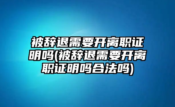 被辭退需要開離職證明嗎(被辭退需要開離職證明嗎合法嗎)