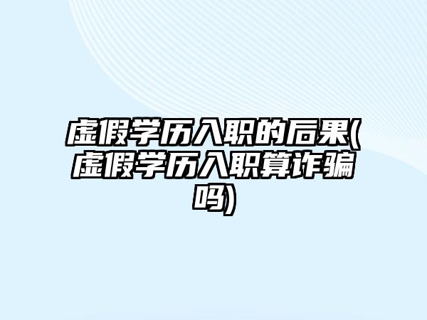 虛假學(xué)歷入職的后果(虛假學(xué)歷入職算詐騙嗎)