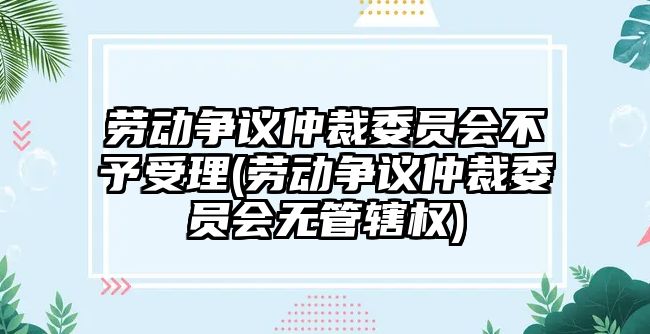 勞動爭議仲裁委員會不予受理(勞動爭議仲裁委員會無管轄權)