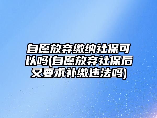 自愿放棄繳納社保可以嗎(自愿放棄社保后又要求補(bǔ)繳違法嗎)