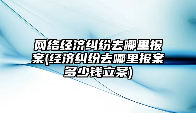 網絡經濟糾紛去哪里報案(經濟糾紛去哪里報案多少錢立案)