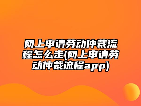 網上申請勞動仲裁流程怎么走(網上申請勞動仲裁流程app)