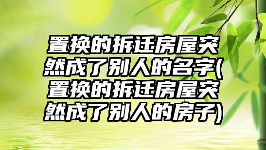 置換的拆遷房屋突然成了別人的名字(置換的拆遷房屋突然成了別人的房子)