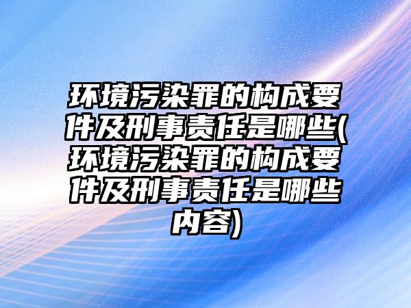 環境污染罪的構成要件及刑事責任是哪些(環境污染罪的構成要件及刑事責任是哪些內容)