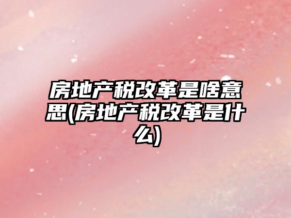 房地產稅改革是啥意思(房地產稅改革是什么)