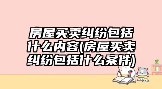 房屋買賣糾紛包括什么內容(房屋買賣糾紛包括什么案件)