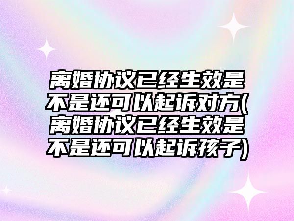 離婚協議已經生效是不是還可以起訴對方(離婚協議已經生效是不是還可以起訴孩子)