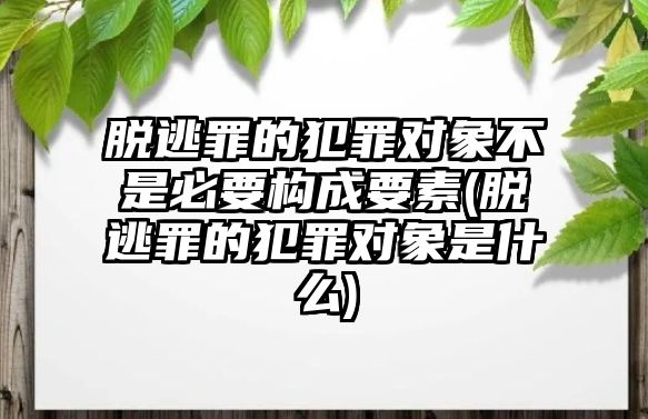 脫逃罪的犯罪對象不是必要構成要素(脫逃罪的犯罪對象是什么)