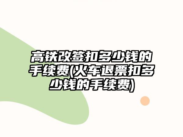 高鐵改簽扣多少錢的手續費(火車退票扣多少錢的手續費)