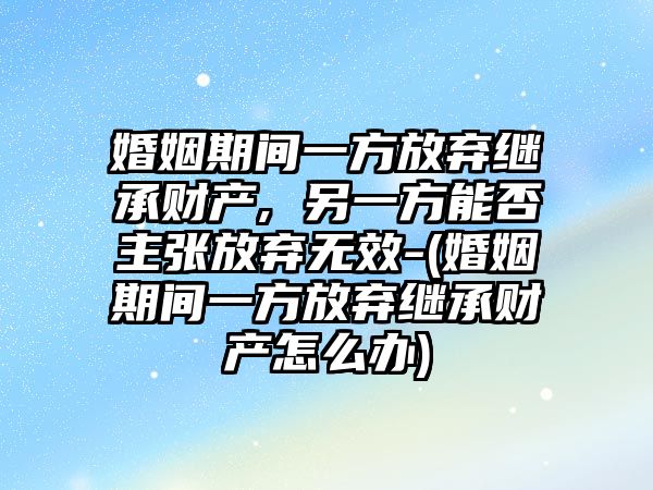 婚姻期間一方放棄繼承財產, 另一方能否主張放棄無效-(婚姻期間一方放棄繼承財產怎么辦)