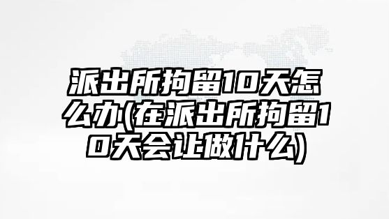 派出所拘留10天怎么辦(在派出所拘留10天會讓做什么)