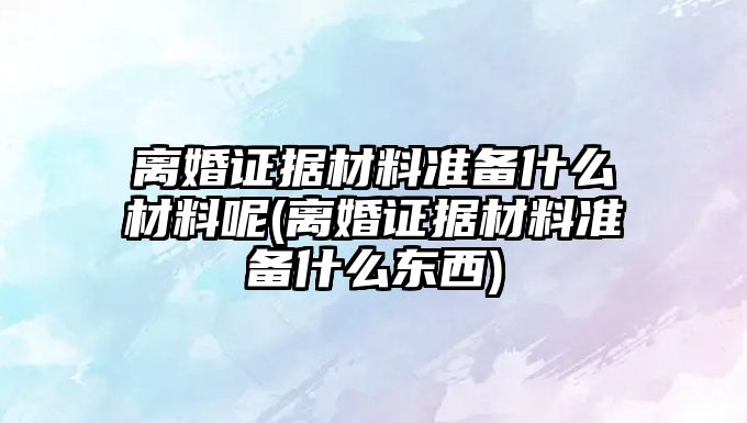 離婚證據材料準備什么材料呢(離婚證據材料準備什么東西)