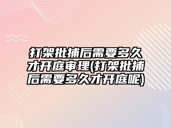 打架批捕后需要多久才開庭審理(打架批捕后需要多久才開庭呢)