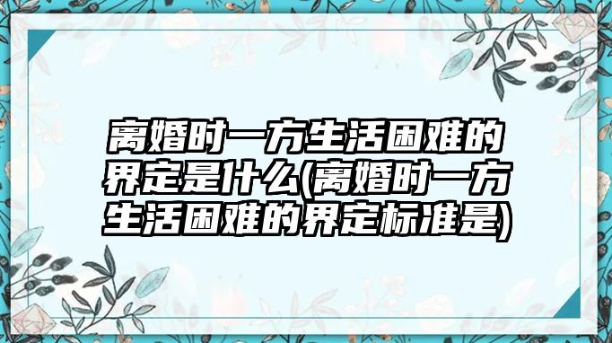 離婚時(shí)一方生活困難的界定是什么(離婚時(shí)一方生活困難的界定標(biāo)準(zhǔn)是)