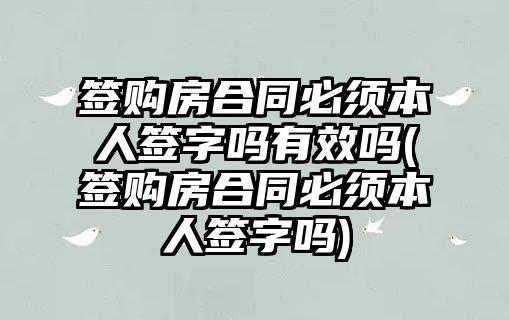 簽購房合同必須本人簽字嗎有效嗎(簽購房合同必須本人簽字嗎)