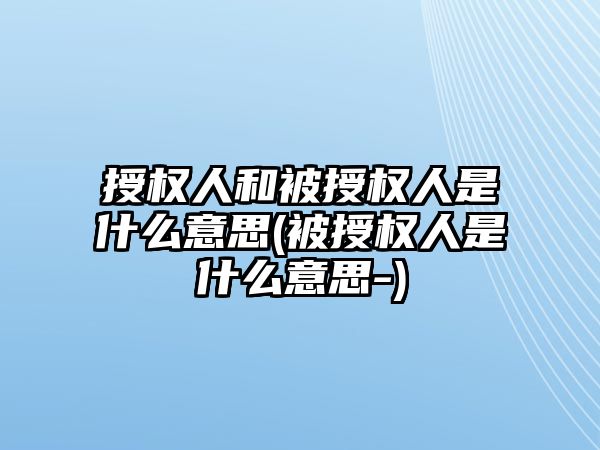 授權人和被授權人是什么意思(被授權人是什么意思-)