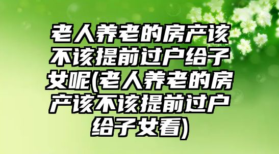 老人養老的房產該不該提前過戶給子女呢(老人養老的房產該不該提前過戶給子女看)