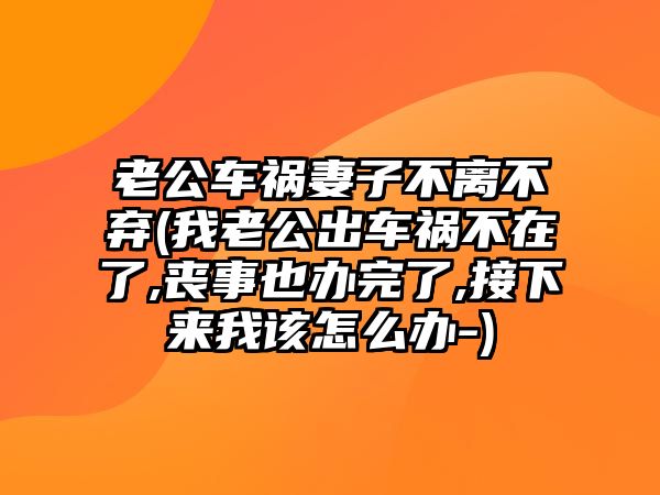 老公車禍妻子不離不棄(我老公出車禍不在了,喪事也辦完了,接下來我該怎么辦-)