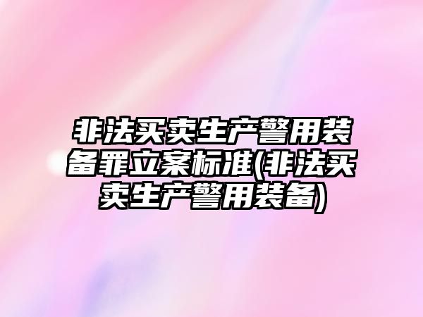 非法買賣生產警用裝備罪立案標準(非法買賣生產警用裝備)