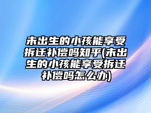 未出生的小孩能享受拆遷補(bǔ)償嗎知乎(未出生的小孩能享受拆遷補(bǔ)償嗎怎么辦)