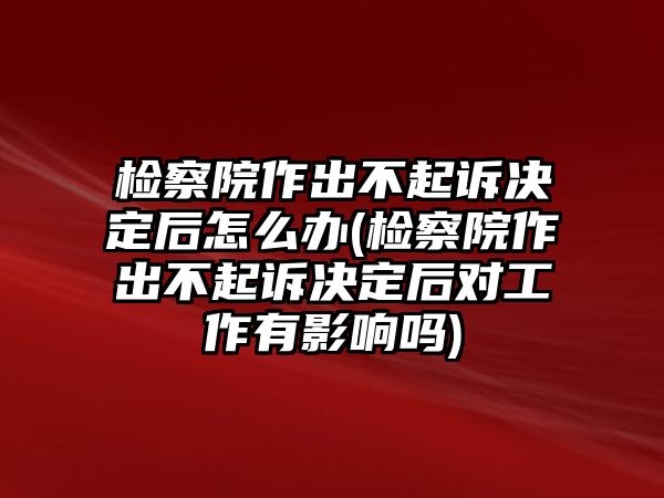 檢察院作出不起訴決定后怎么辦(檢察院作出不起訴決定后對工作有影響嗎)