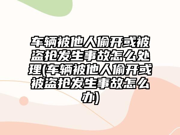 車輛被他人偷開或被盜搶發(fā)生事故怎么處理(車輛被他人偷開或被盜搶發(fā)生事故怎么辦)