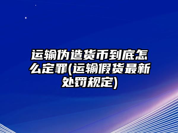 運輸偽造貨幣到底怎么定罪(運輸假貨最新處罰規定)