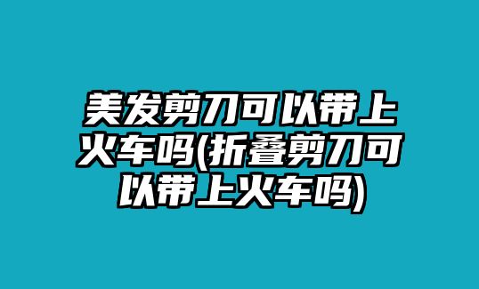 美發剪刀可以帶上火車嗎(折疊剪刀可以帶上火車嗎)