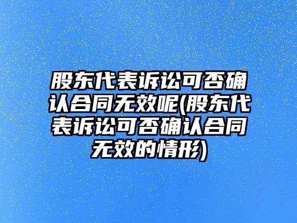 股東代表訴訟可否確認合同無效呢(股東代表訴訟可否確認合同無效的情形)