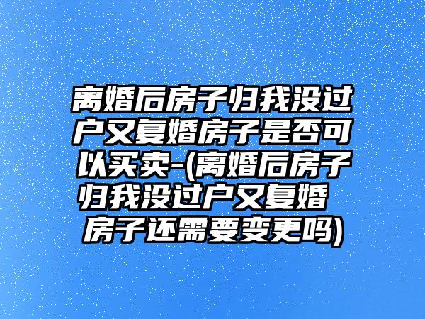 離婚后房子歸我沒過戶又復(fù)婚房子是否可以買賣-(離婚后房子歸我沒過戶又復(fù)婚 房子還需要變更嗎)