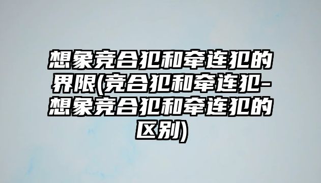 想象競合犯和牽連犯的界限(競合犯和牽連犯-想象競合犯和牽連犯的區別)