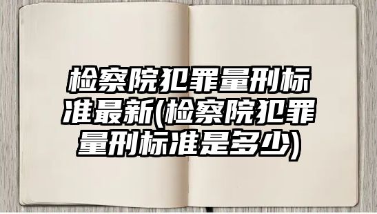 檢察院犯罪量刑標準最新(檢察院犯罪量刑標準是多少)