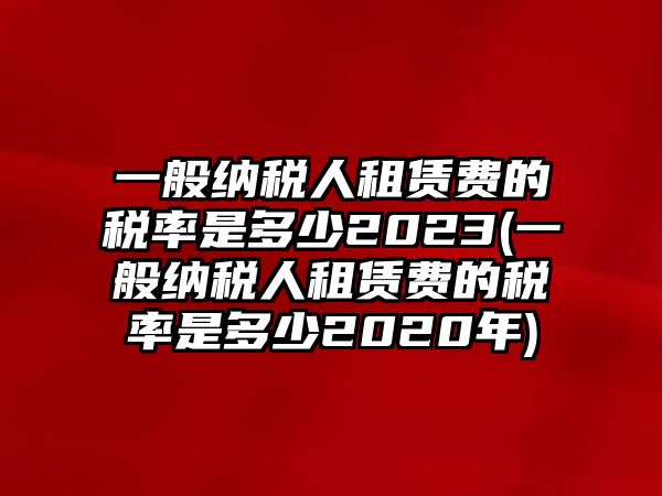 一般納稅人租賃費的稅率是多少2023(一般納稅人租賃費的稅率是多少2020年)