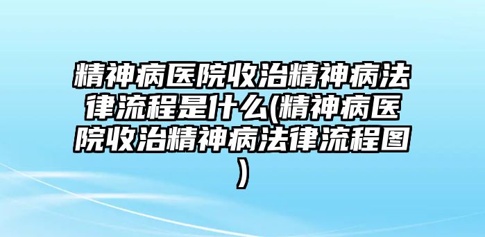 精神病醫(yī)院收治精神病法律流程是什么(精神病醫(yī)院收治精神病法律流程圖)