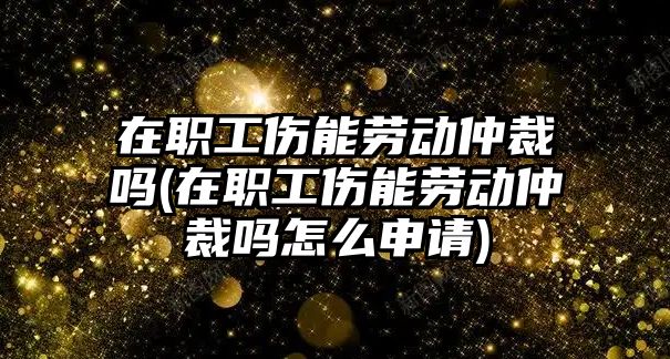 在職工傷能勞動仲裁嗎(在職工傷能勞動仲裁嗎怎么申請)