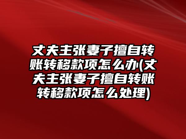 丈夫主張妻子擅自轉賬轉移款項怎么辦(丈夫主張妻子擅自轉賬轉移款項怎么處理)