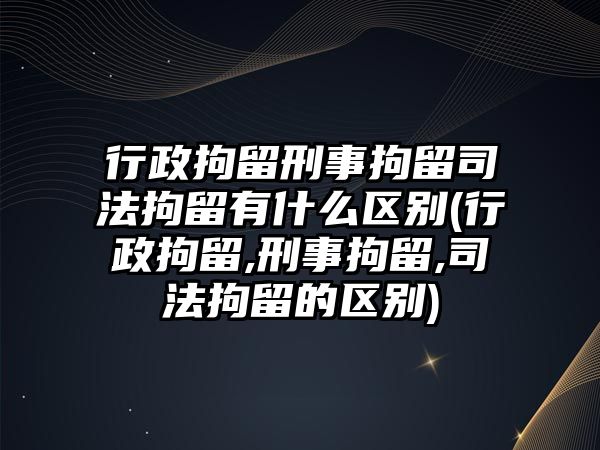 行政拘留刑事拘留司法拘留有什么區別(行政拘留,刑事拘留,司法拘留的區別)