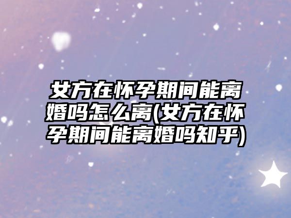 女方在懷孕期間能離婚嗎怎么離(女方在懷孕期間能離婚嗎知乎)