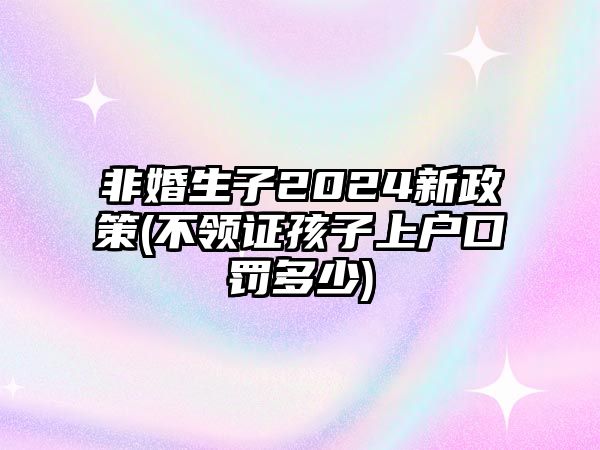 非婚生子2024新政策(不領證孩子上戶口罰多少)