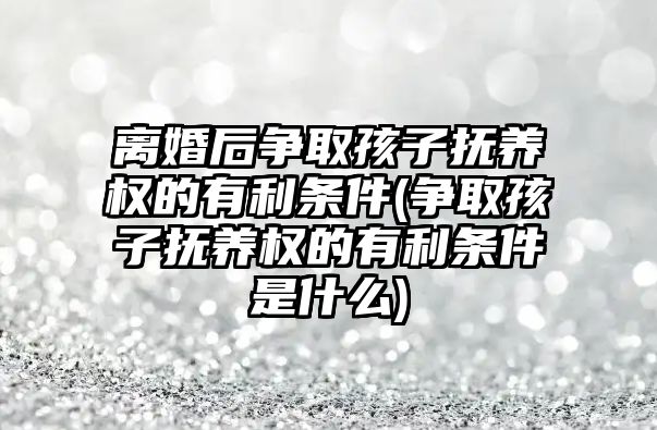 離婚后爭取孩子撫養權的有利條件(爭取孩子撫養權的有利條件是什么)