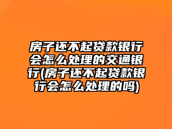 房子還不起貸款銀行會怎么處理的交通銀行(房子還不起貸款銀行會怎么處理的嗎)