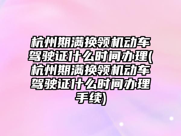 杭州期滿換領機動車駕駛證什么時間辦理(杭州期滿換領機動車駕駛證什么時間辦理手續)