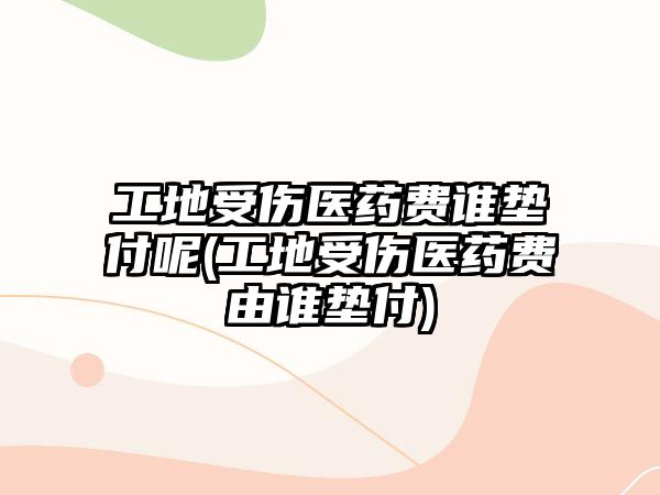 工地受傷醫藥費誰墊付呢(工地受傷醫藥費由誰墊付)