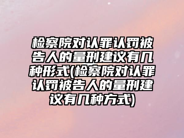 檢察院對認罪認罰被告人的量刑建議有幾種形式(檢察院對認罪認罰被告人的量刑建議有幾種方式)